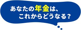 あなたの年金は、これからどうなる？