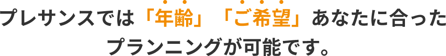 プレサンスでは「年齢」「ご希望」あなたに合った プランニングが可能です。