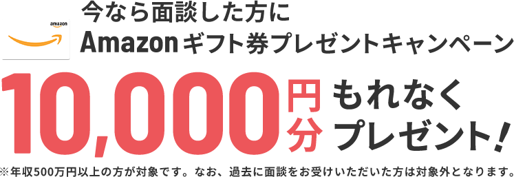 Amazonギフト券 10,000円分プレゼント　※年収500万円以上の方が対象です。なお、過去に面談をお受けいただいた方は対象外となります。