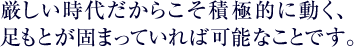 厳しい時代だからこそ積極的に動く、足もとが固まっていれば可能なことです。