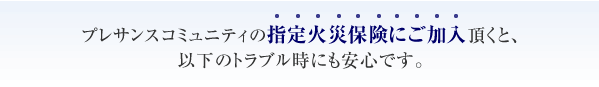 プレサンスコミュニティの指定火災保険にご加入頂くと、以下のトラブル時にも安心です。