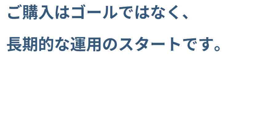 ご購入はゴールではなく、長期的な運用のスタートです。